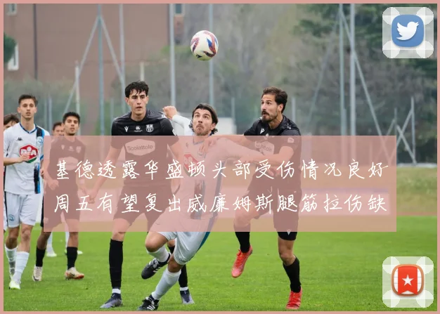 基德透露华盛顿头部受伤情况良好周五有望复出威廉姆斯腿筋拉伤缺席一周