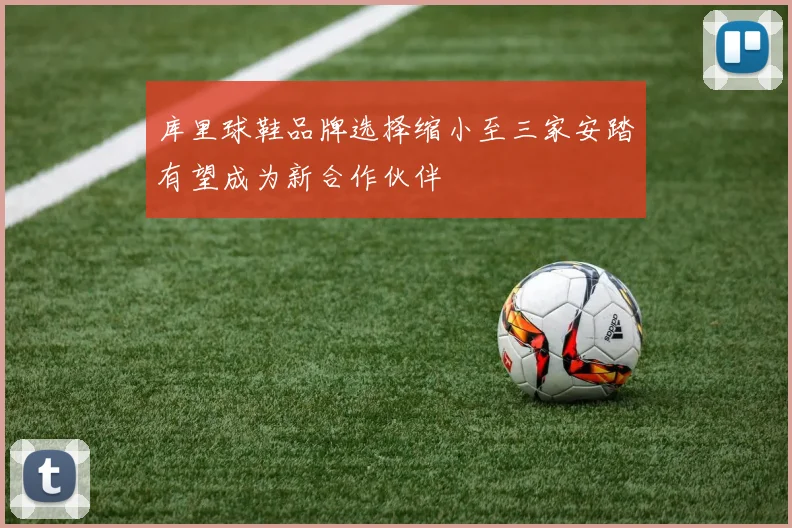 库里球鞋品牌选择缩小至三家安踏有望成为新合作伙伴