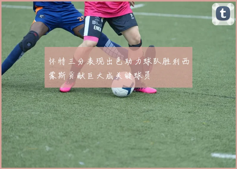 怀特三分表现出色助力球队胜利西蒙斯贡献巨大成关键球员