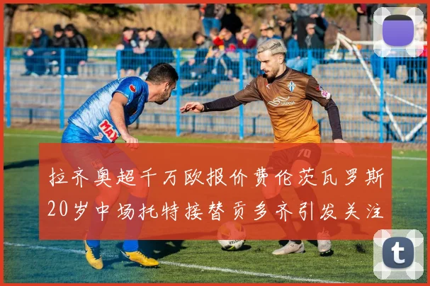 拉齐奥超千万欧报价费伦茨瓦罗斯20岁中场托特接替贡多齐引发关注