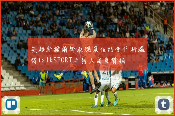 英超新援前锋表现最佳的舍什科赢得talkSPORT主持人高度赞扬