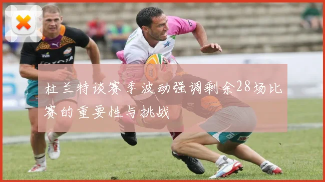 杜兰特谈赛季波动强调剩余28场比赛的重要性与挑战