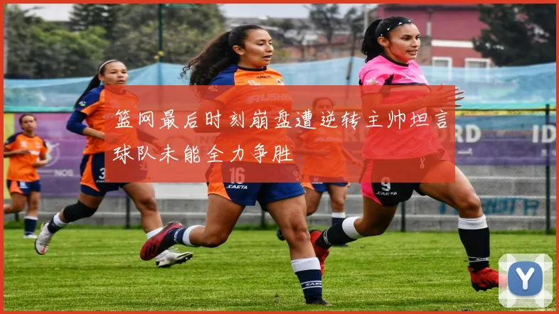 篮网最后时刻崩盘遭逆转主帅坦言球队未能全力争胜