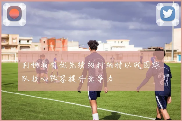 利物浦将优先续约科纳特以巩固球队核心阵容提升竞争力