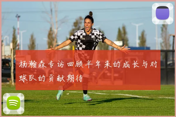 杨瀚森专访回顾半年来的成长与对球队的贡献期待