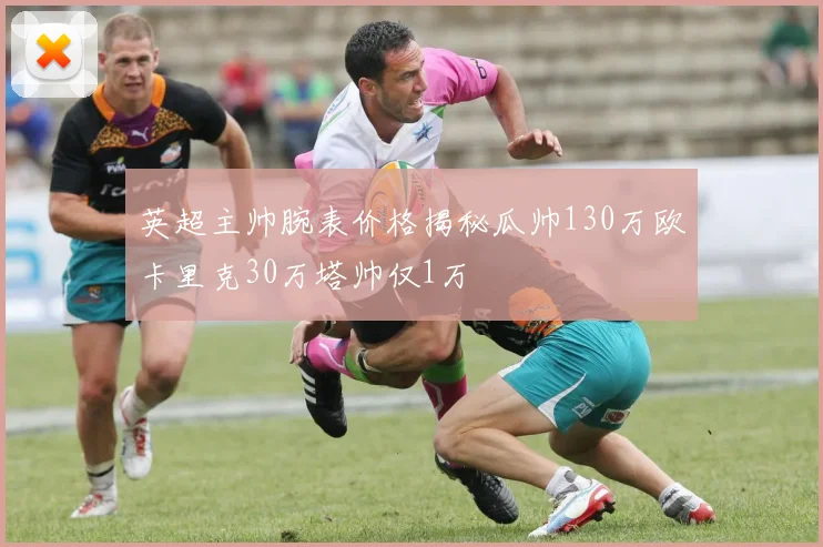 英超主帅腕表价格揭秘瓜帅130万欧卡里克30万塔帅仅1万