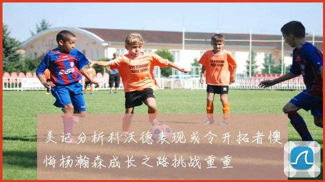 美记分析科沃德表现或令开拓者懊悔杨瀚森成长之路挑战重重