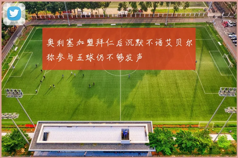 奥利塞加盟拜仁后沉默不语艾贝尔称参与五球仍不够发声