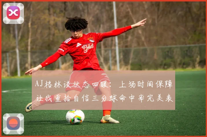 AJ格林谈状态回暖：上场时间保障让我重拾自信三分球命中率完美表现