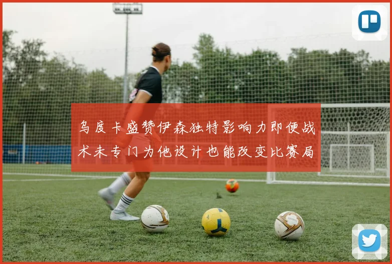 乌度卡盛赞伊森独特影响力即便战术未专门为他设计也能改变比赛局势
