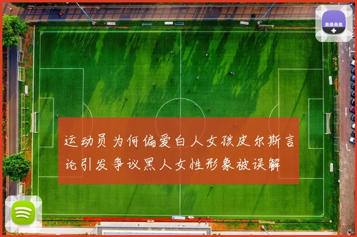 运动员为何偏爱白人女孩皮尔斯言论引发争议黑人女性形象被误解