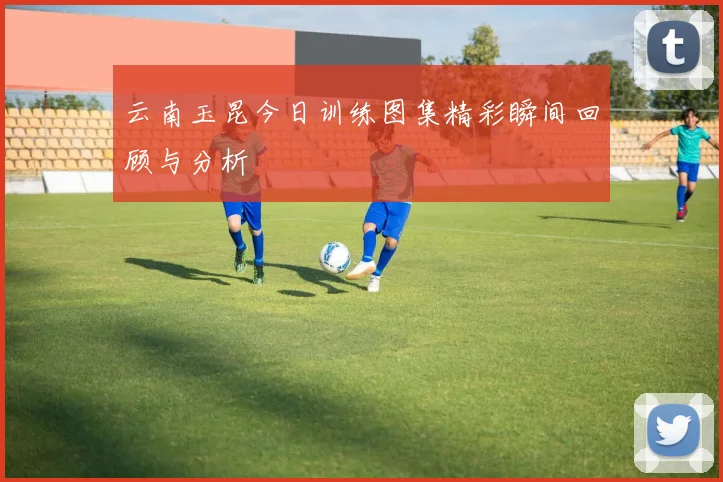 云南玉昆今日训练图集精彩瞬间回顾与分析