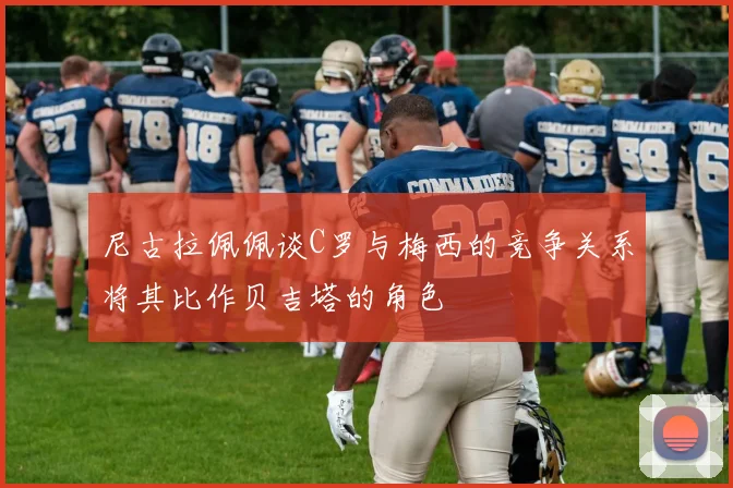 尼古拉佩佩谈C罗与梅西的竞争关系将其比作贝吉塔的角色