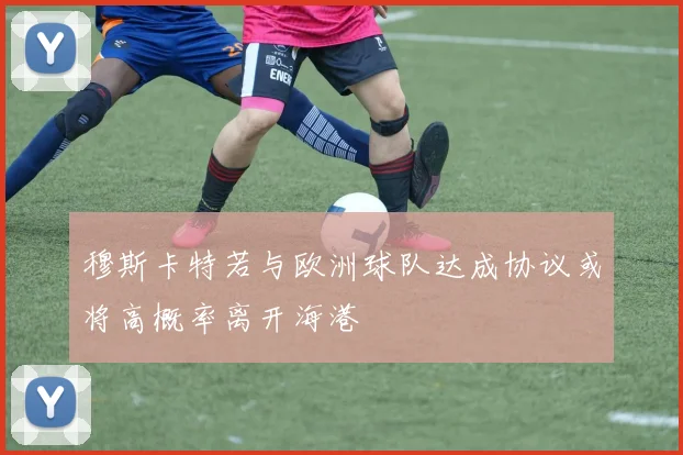 穆斯卡特若与欧洲球队达成协议或将高概率离开海港