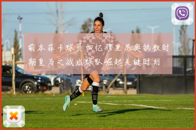前本菲卡球员回忆穆里尼奥执教时期皇马之战成球队崛起关键时刻