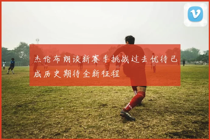 杰伦布朗谈新赛季挑战过去优待已成历史期待全新征程