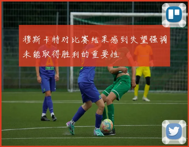 穆斯卡特对比赛结果感到失望强调未能取得胜利的重要性