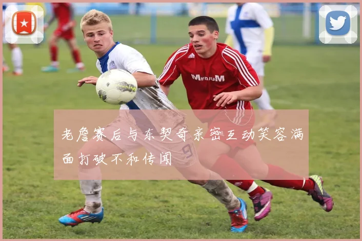 老詹赛后与东契奇亲密互动笑容满面打破不和传闻