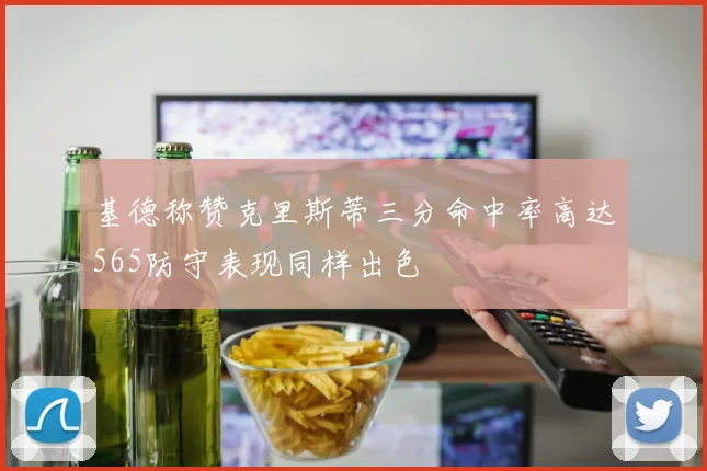 基德称赞克里斯蒂三分命中率高达565防守表现同样出色