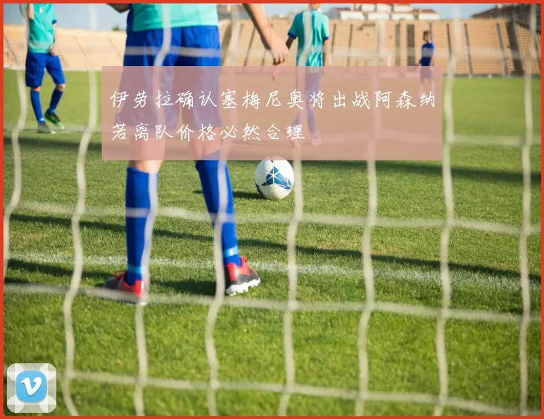 伊劳拉确认塞梅尼奥将出战阿森纳若离队价格必然合理