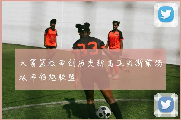 火箭篮板率创历史新高亚当斯前场板率领跑联盟