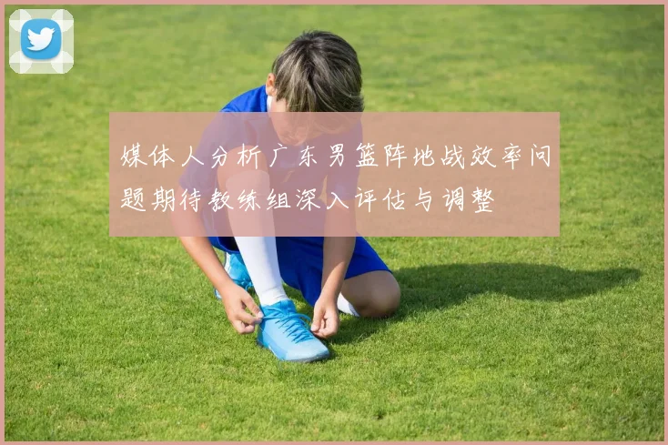 媒体人分析广东男篮阵地战效率问题期待教练组深入评估与调整