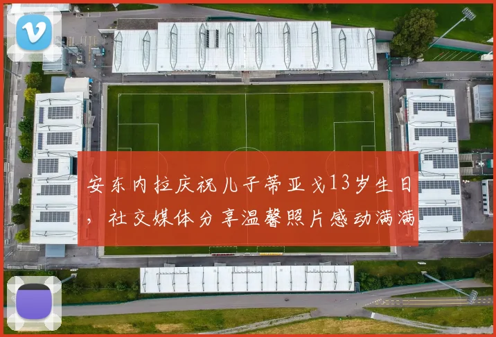 安东内拉庆祝儿子蒂亚戈13岁生日，社交媒体分享温馨照片感动满满