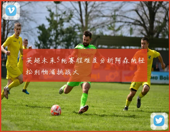英超未来5轮赛程难度分析阿森纳轻松利物浦挑战大