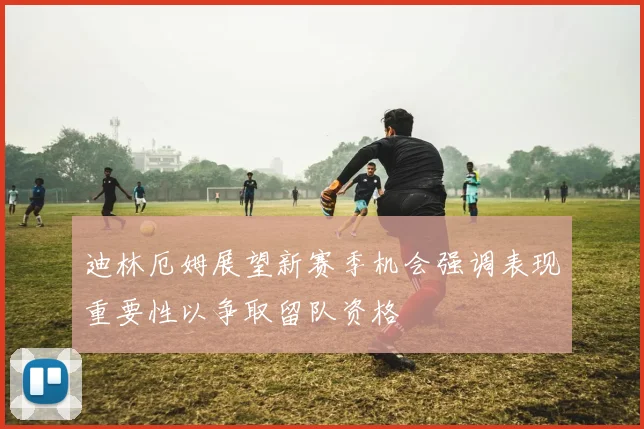 迪林厄姆展望新赛季机会强调表现重要性以争取留队资格