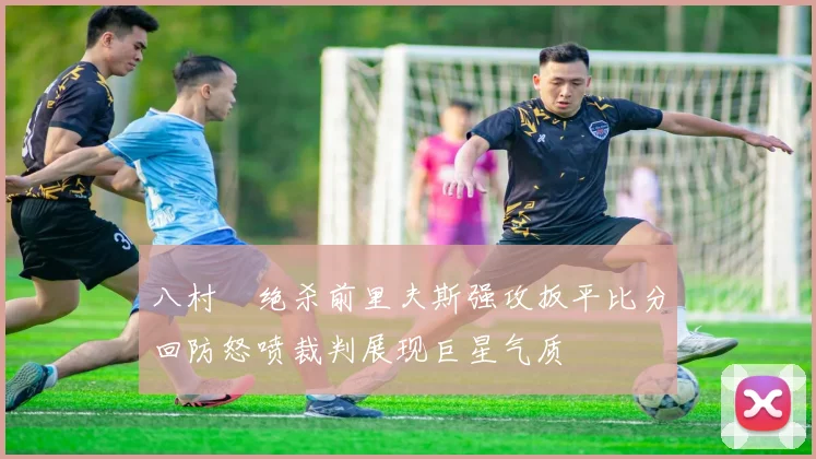 八村塁绝杀前里夫斯强攻扳平比分回防怒喷裁判展现巨星气质