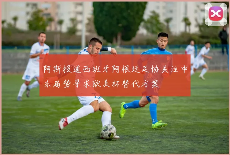 阿斯报道西班牙阿根廷足协关注中东局势寻求欧美杯替代方案