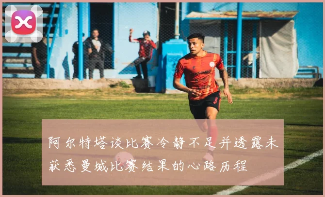 阿尔特塔谈比赛冷静不足并透露未获悉曼城比赛结果的心路历程